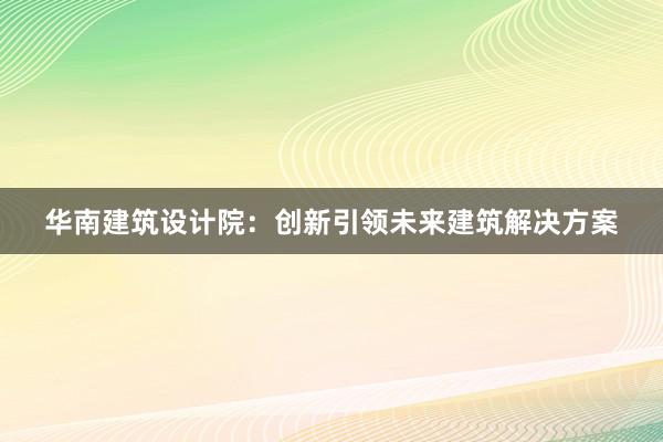 华南建筑设计院：创新引领未来建筑解决方案